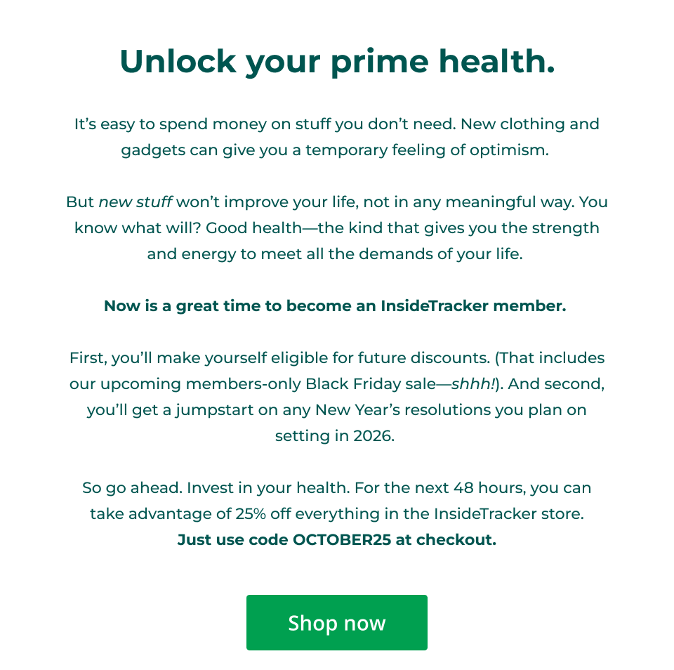 Unlock your prime health.  It’s easy to spend money on stuff you don’t need. New clothing and gadgets can give you a temporary feeling of optimism.   But new stuff won’t improve your life, not in any meaningful way. You know what will? Good health—the kind that gives you the strength and energy to meet all the demands of your life.&nbsp;  Now is a great time to become an InsideTracker member.   First, you’ll make yourself eligible for future discounts. (That includes our upcoming members-only Black Friday sale—shhh!). And second, you’ll get a jumpstart on any New Year’s resolutions you plan on setting in 2026.&nbsp;  So go ahead. Invest in your health. For the next 48 hours, you can take advantage of 25% off everything in the InsideTracker store. Just use code OCTOBER25 at checkout. Click here to shop now