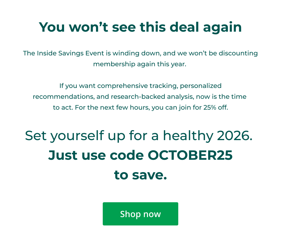 You won’t see this deal again  The Inside Savings Event is winding down, and we won’t be discounting membership again this year.   If you want comprehensive tracking, personalized recommendations, and research-backed analysis, now is the time  to act. For the next few hours, you can join for 25% off.  Set yourself up for a healthy 2026.  Just use code OCTOBER25 to save. Click here to shop now.