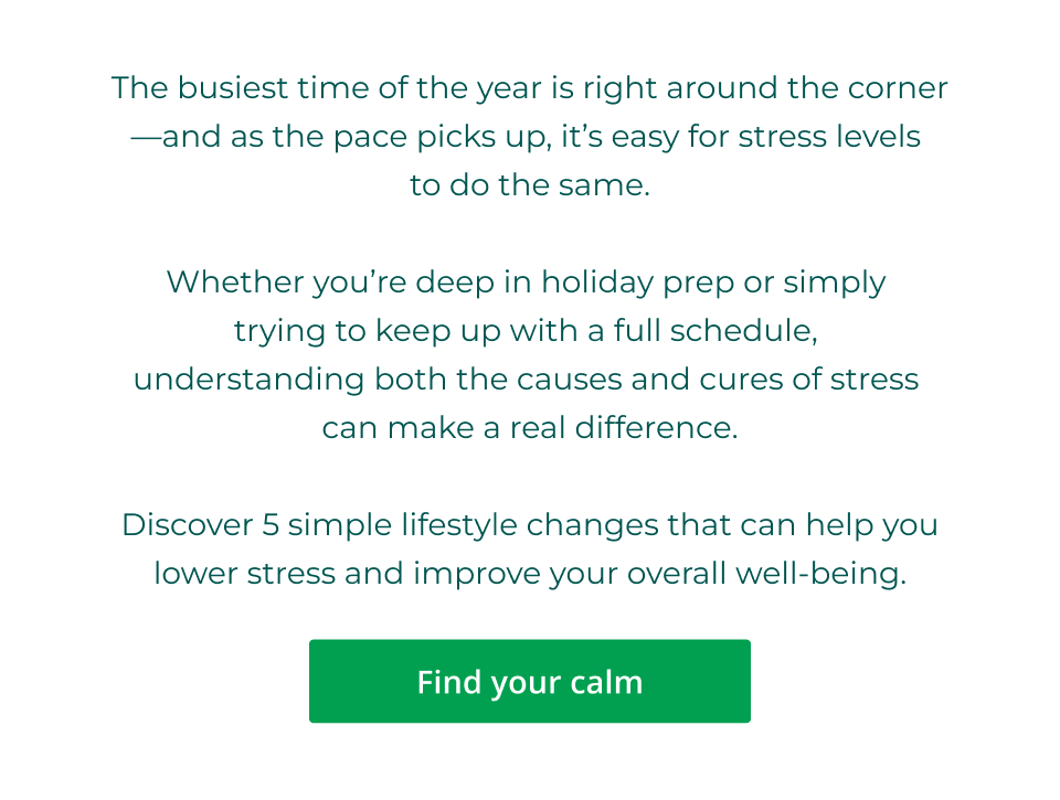 The busiest time of the year is right around the corner—and as the pace picks up, it’s easy for stress levels  to do the same.  Whether you’re deep in holiday prep or simply  trying to keep up with a full schedule,  understanding both the causes and cures of stress  can make a real difference.  Discover 5 simple lifestyle changes that can help you lower stress and improve your overall well-being. Click here to find your calim