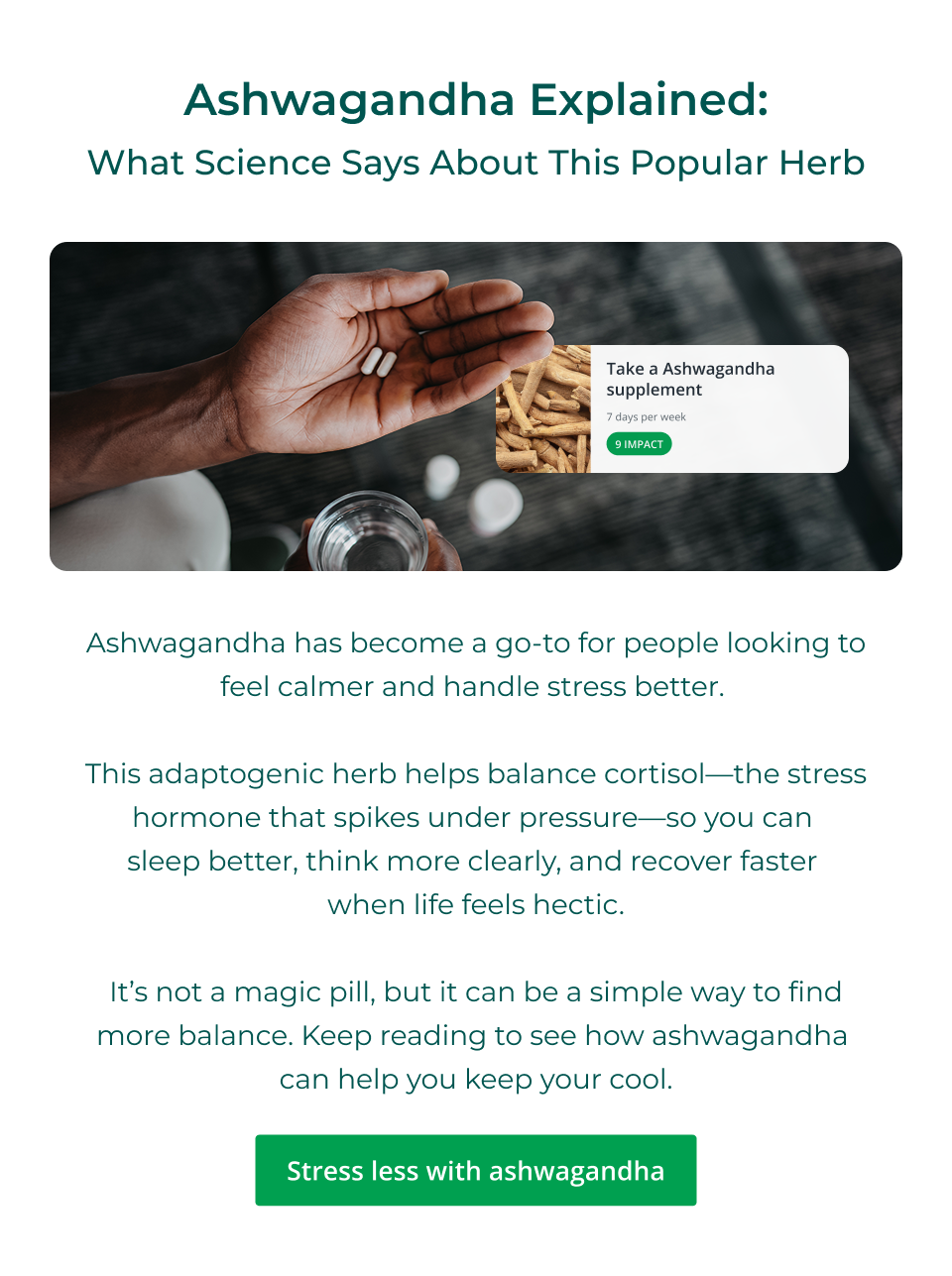 Ashwagandha Explained: What Science Says About This Popular Herb - Ashwagandha has become a go-to for people looking to feel calmer and handle stress better.&nbsp;  This adaptogenic herb helps balance cortisol—the stress hormone that spikes under pressure—so you can  sleep better, think more clearly, and recover faster  when life feels hectic.  It’s not a magic pill, but it can be a simple way to find more balance. Keep reading to see how ashwagandha  can help you keep your cool. Click here to stress less with ashwagandha