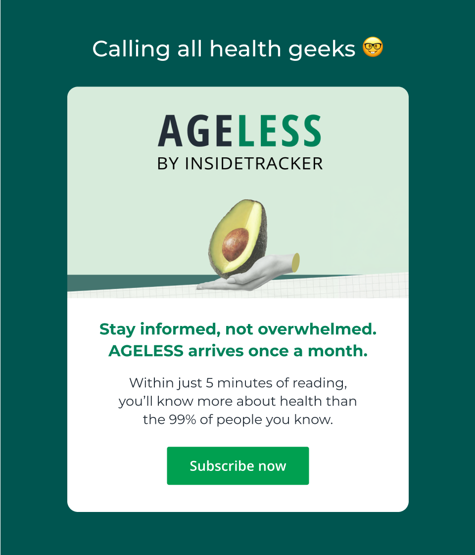 Calling all health geeks - AGELESS by InsideTracker - Stay informed, not overwhelmed. AGELESS arrives once a month. Within just 5 minutes of reading, you’ll know more about health than the 99% of people you know. Click here to subscribe now