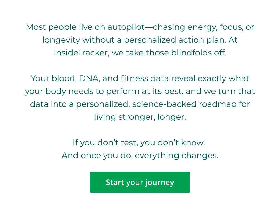 Most people live on autopilot—chasing energy, focus, or longevity without a personalized action plan. At InsideTracker, we take those blindfolds off.  Your blood, DNA, and fitness data reveal exactly what your body needs to perform at its best, and we turn that data into a personalized, science-backed roadmap for living stronger, longer.  If you don’t test, you don’t know.  And once you do, everything changes. Click here to start your journey