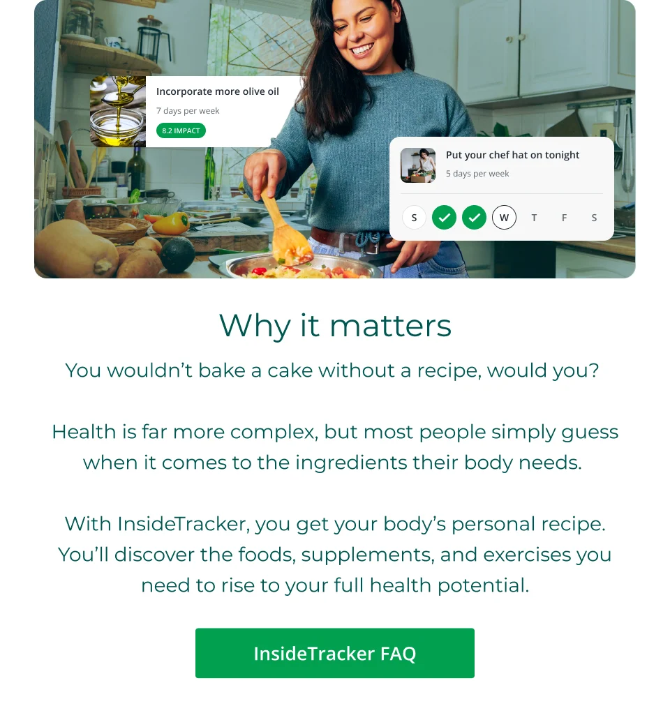 Why it matters: You wouldn’t bake a cake without a recipe, would you?   Health is far more complex, but most people simply guess when it comes to the ingredients their body needs.   With InsideTracker, you get your body’s personal recipe. You’ll discover the foods, supplements, and exercises you need to rise to your full health potential. Click here to explore InsideTracker FAQ