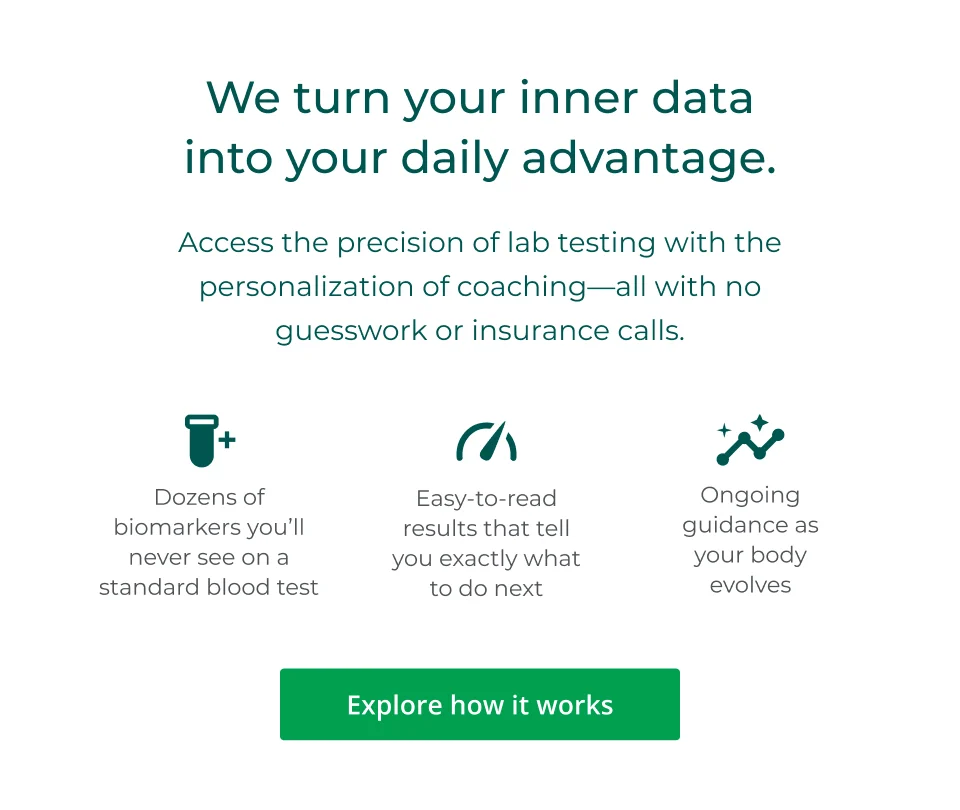 We turn your inner data into your daily advantage. Access the precision of lab testing with the personalization of coaching—all with no guesswork or insurance calls.