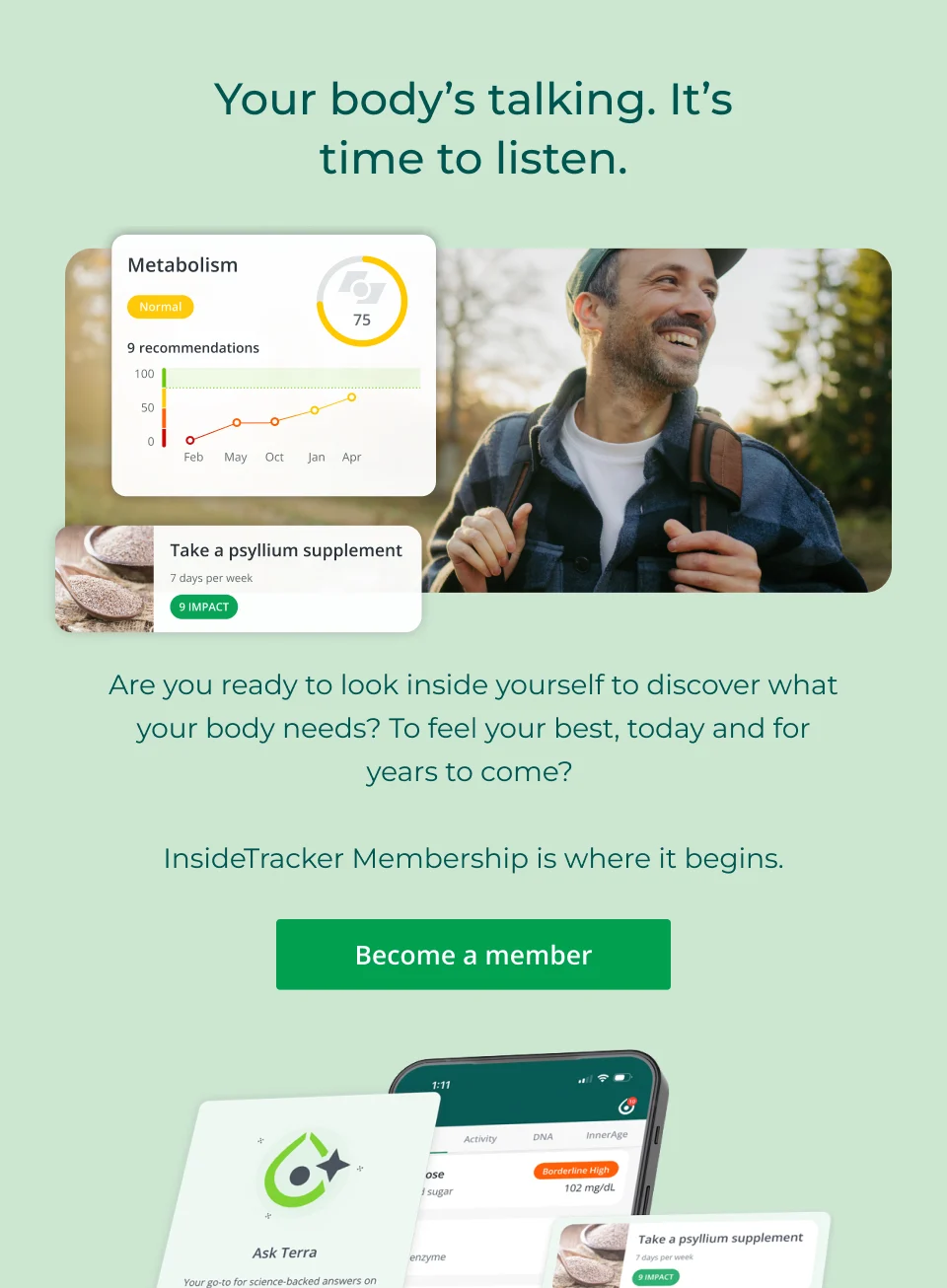 Your body's talking. It's time to listen. Are you ready to look inside yourself to discover what your body needs? To feel your best, today and for years to come?   InsideTracker Membership is where it begins. Click here to become a member.