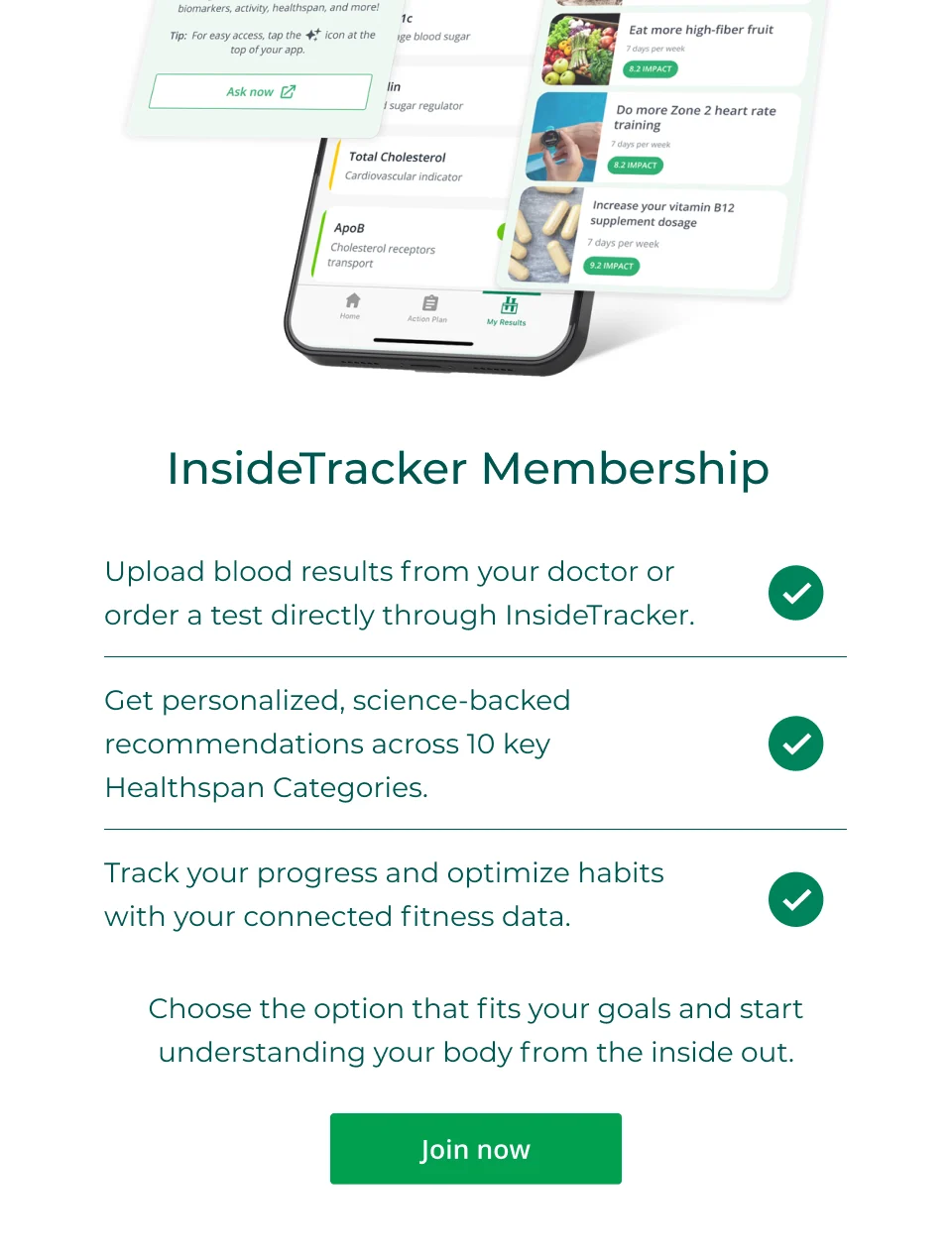 InsideTracker Membership: Upload blood results from your doctor or order a test directly through InsideTracker. Get personalized, science-backed recommendations across 10 key Healthspan Categories. Track your progress and optimize habits with your connected fitness data. Choose the option that fits your goals and start understanding your body from the inside out. Click here to join now.
