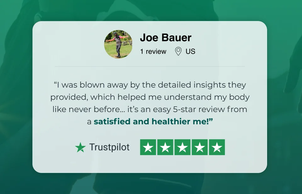 “I was blown away by the detailed insights they provided, which helped me understand my body like never before… it’s an easy 5-star review from a satisfied and healthier me!” - Joe Bauer