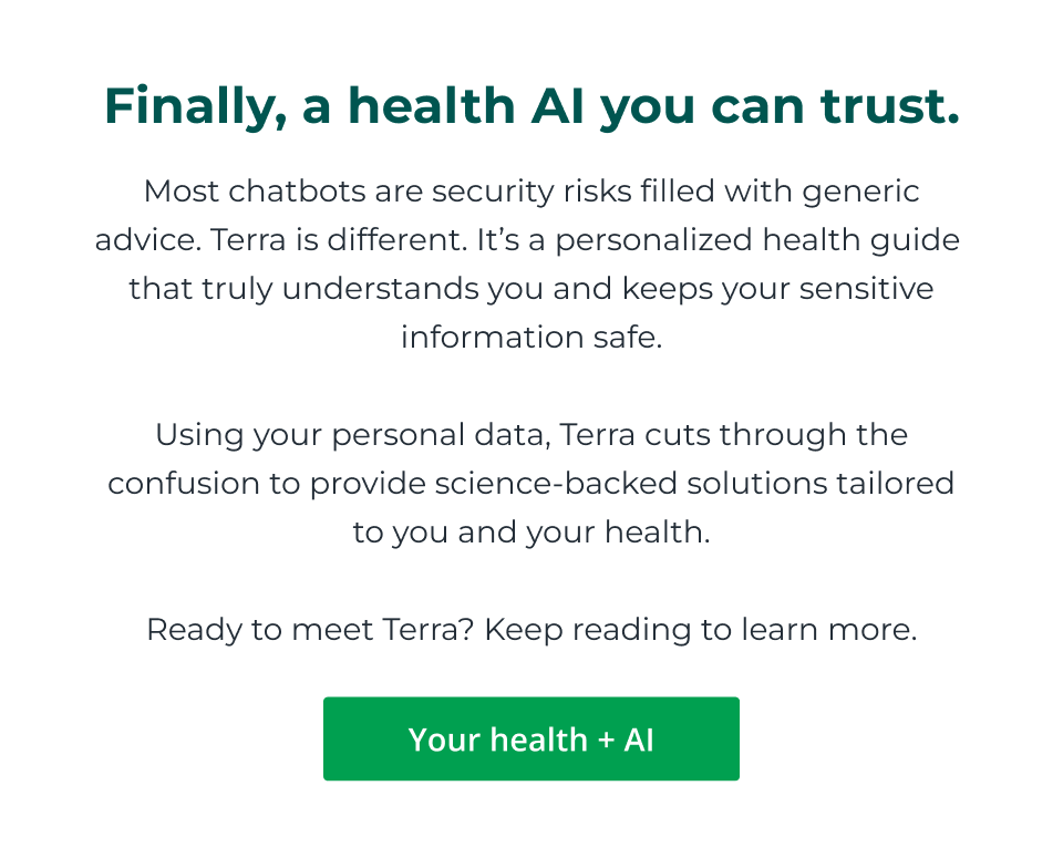 Finally, a health AI you can trust. Most chatbots are security risks filled with generic advice. Terra is different. It’s a personalized health guide  that truly understands you and keeps your sensitive information safe.  Using your personal data, Terra cuts through the confusion to provide science-backed solutions tailored to you and your health.  Ready to meet Terra? Keep reading to learn more. Click here to learn more on your health and AI