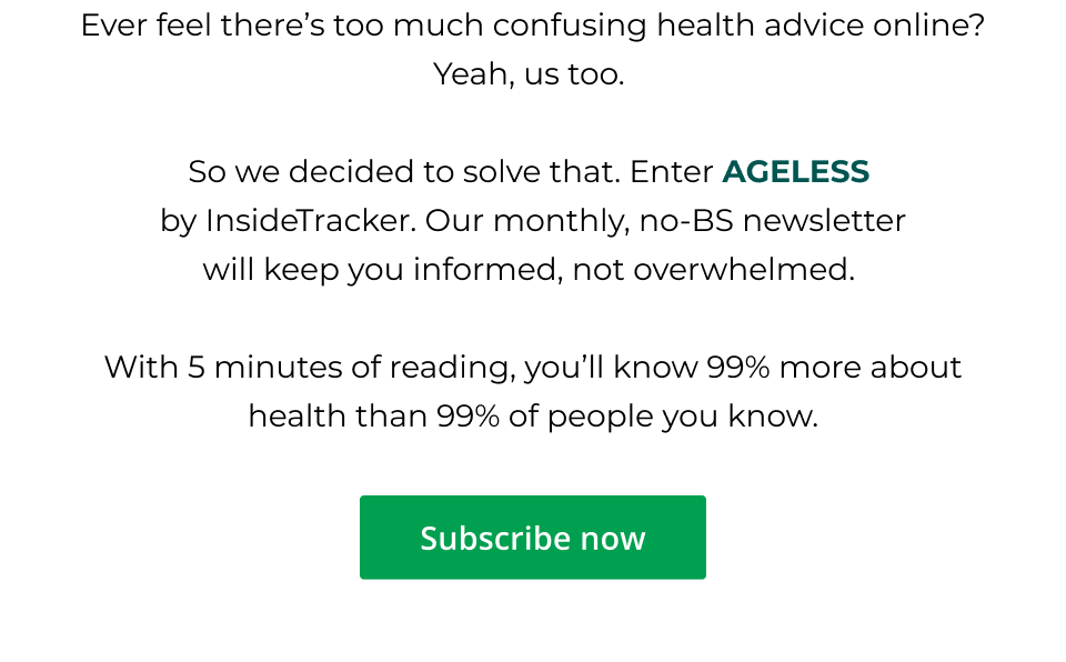 Ever feel there’s too much confusing health advice online? Yeah, us too.   So we decided to solve that. Enter AGELESS  by InsideTracker. Our monthly, no-BS newsletter will keep you informed, not overwhelmed.   With 5 minutes of reading, you’ll know 99% more about health than 99% of people you know. Click here to subscribe now.