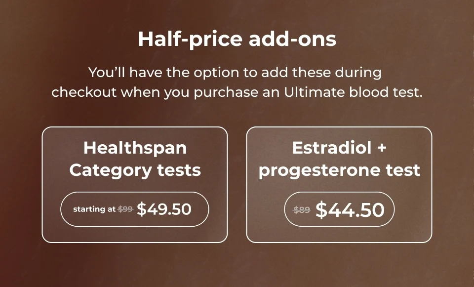 Half-priced add-ons! You'll have the option to add these during checkout when you purchase an Ultimate blood test. Healthspan Category test - starting at $49.50 / Estradiol + progesterone test - $44.50
