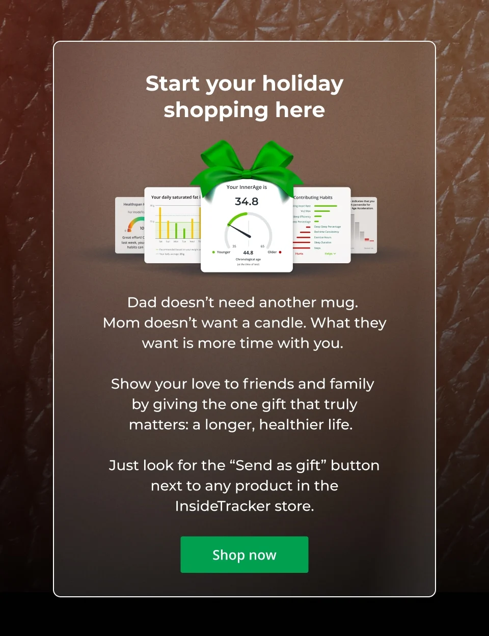 Start your holiday shopping here! Dad doesn’t need another mug.  Mom doesn’t want a candle. What they want is more time with you.&nbsp;  Show your love to friends and family  by giving the one gift that truly matters: a longer, healthier life.&nbsp;&nbsp;  Just look for the “Send as gift” button next to any product in the InsideTracker store. Click here to shop now