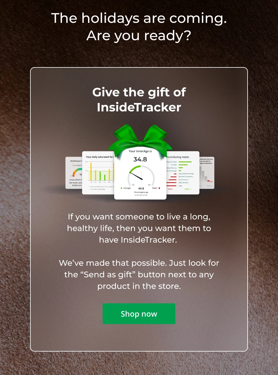 The holidays are coming. Are you ready? If you want someone to live a long, healthy life, then you want them to have InsideTracker.   We’ve made that possible. Just look for the “Send as gift” button next to any product in the store. Click here to shop now.