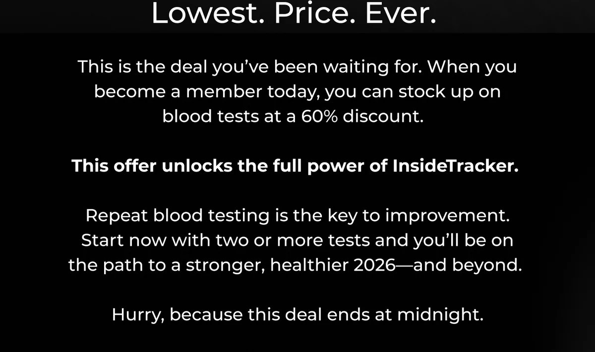 Lowest. Price. Ever.  This is the deal you’ve been waiting for, and it unlocks the full power of InsideTracker.   Repeat blood testing is the key to fast health improvement. So when you buy two or more tests today, you’ll set yourself up for a stronger, healthier 2026—and beyond.   Hurry, because this deal ends at midnight.