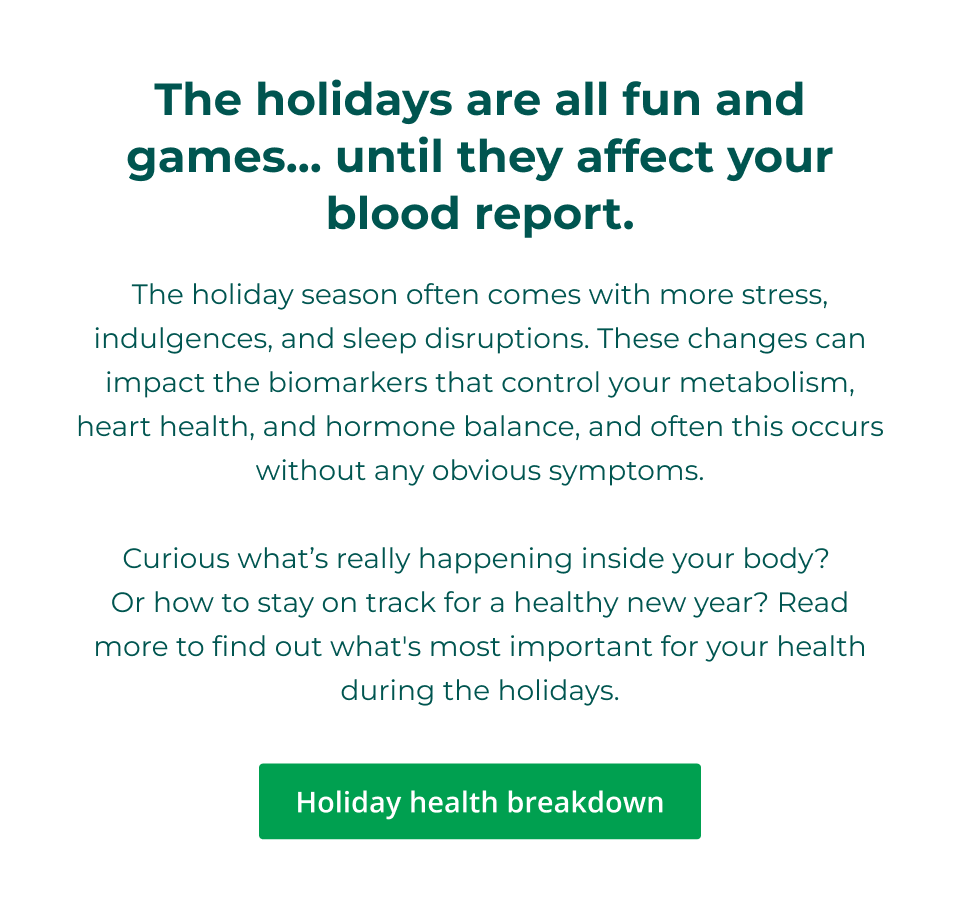 The holidays are all fun and games… until they affect your blood report.  The holiday season often comes with more stress, indulgences, and sleep disruptions. These changes can impact the biomarkers that control your metabolism, heart health, and hormone balance, and often this occurs without any obvious symptoms.  Curious what’s really happening inside your body?  Or how to stay on track for a healthy new year? Read more to find out what's most important for your health during the holidays. Click here for your holiday health breakdown