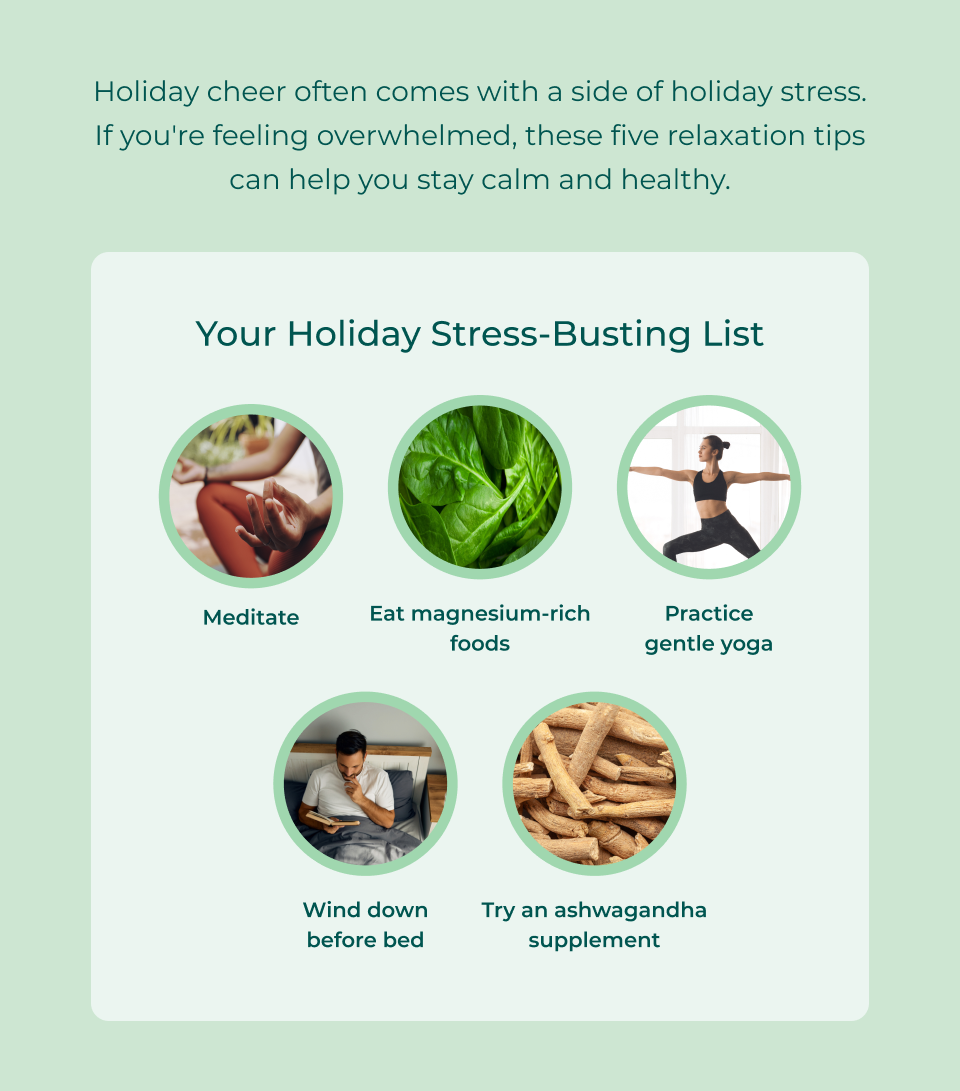 Holiday cheer often comes with a side of holiday stress. If you're feeling overwhelmed, these five relaxation tips can help you stay calm and healthy. Read through our Holiday Stress-Busting List: meditate, eat magnesium rich foods, practice gentle yoga, wind down before bed, try an ashwagandha supplement