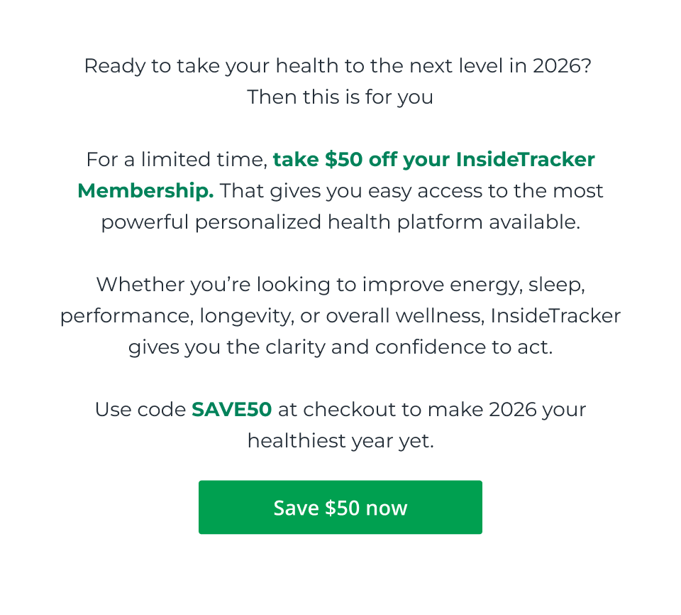Ready to take your health to the next level in 2026?  Then this is for you  For a limited time, take $50 off your InsideTracker Membership. That gives you easy access to the most powerful personalized health platform available.  Whether you’re looking to improve energy, sleep, performance, longevity, or overall wellness, InsideTracker gives you the clarity and confidence to act.  Use code SAVE50 at checkout to make 2026 your healthiest year yet. Click here to save $50 now