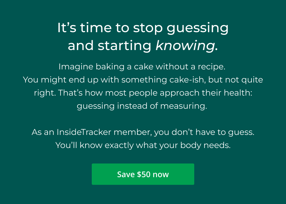 It’s time to stop guessing and starting knowing. Imagine baking a cake without a recipe.  You might end up with something cake-ish, but not quite right. That’s how most people approach their health: guessing instead of measuring.   As an InsideTracker member, you don’t have to guess. You’ll know exactly what your body needs. Click here to save $50 now!