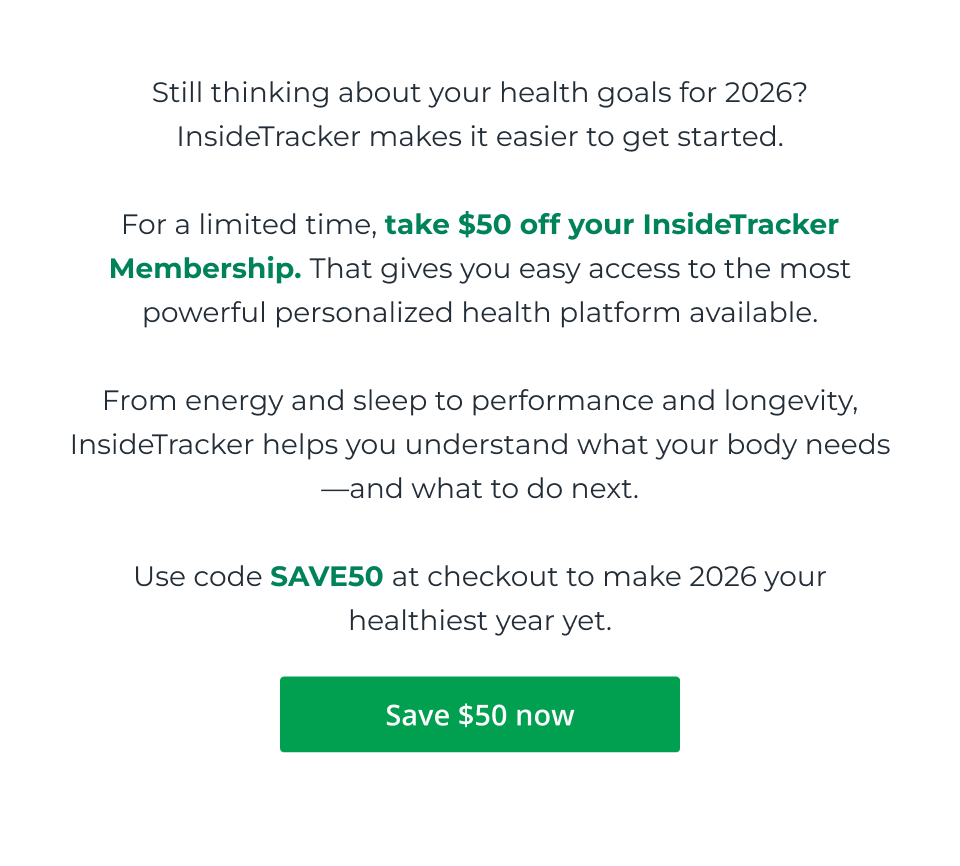 Still thinking about your health goals for 2026? InsideTracker makes it easier to get started.  For a limited time, take $50 off your InsideTracker Membership. That gives you easy access to the most powerful personalized health platform available.  From energy and sleep to performance and longevity, InsideTracker helps you understand what your body needs—and what to do next.  Use code SAVE50 at checkout to make 2026 your healthiest year yet. Click here to save $50 now