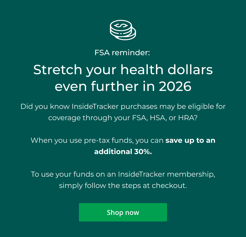 FSA Reminder: Stretch your health dollars even further in 2026. Did you know InsideTracker purchases may be eligible for coverage through your FSA, HSA, or HRA?  When you use pre-tax funds, you can save up to an additional 30%.  To use your funds on an InsideTracker membership, simply follow the steps at checkout. Click here to shop now