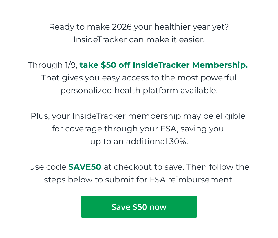 Ready to make 2026 your healthier year yet? InsideTracker can make it easier.  Through 1/9, take $50 off InsideTracker Membership.  That gives you easy access to the most powerful personalized health platform available.  Plus, your InsideTracker membership may be eligible  for coverage through your FSA, saving you  up to an additional 30%.  Use code SAVE50 at checkout to save. Then follow the steps below to submit for FSA reimbursement. Click here to save $50 now.