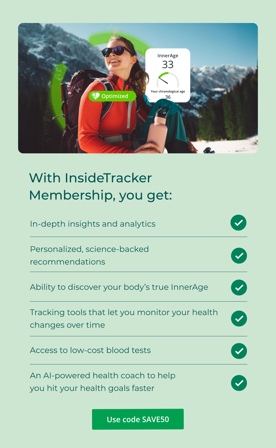 With InsideTracker Membership, you get: In-depth insights and analytics  Personalized, science-backed recommendations  Ability to discover your body’s true InnerAge  Tracking tools that let you monitor your health changes over time  Access to low-cost blood tests  An AI-powered health coach to help you hit your health goals faster. Click here to shop with code SAVE50 now