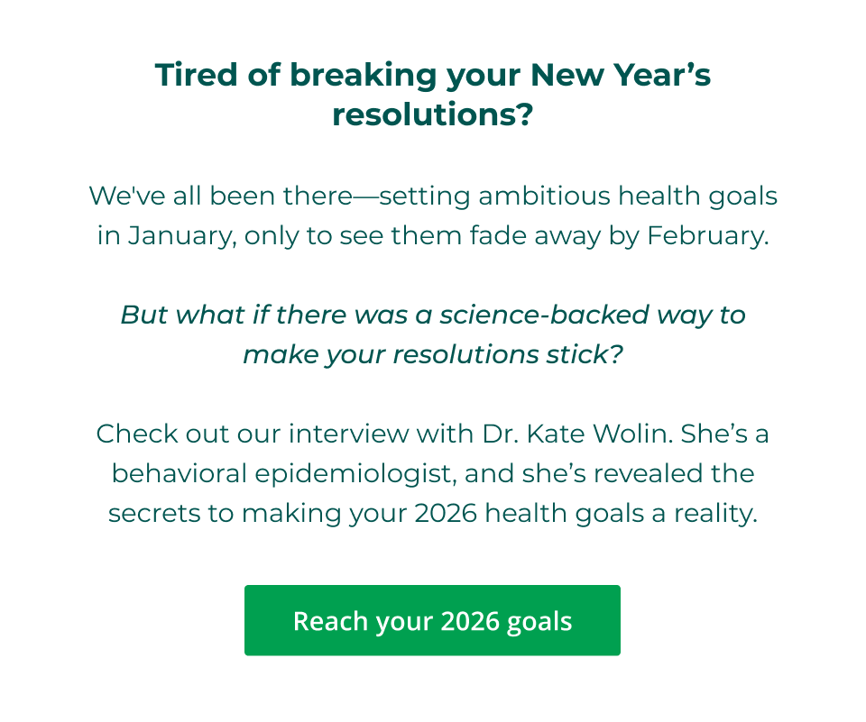 Tired of breaking your New Year’s resolutions?  We've all been there—setting ambitious health goals in January, only to see them fade away by February.  But what if there was a science-backed way to make your resolutions stick?  Check out our interview with Dr. Kate Wolin. She’s a behavioral epidemiologist, and she’s revealed the secrets to making your 2026 health goals a reality.  Click here to reach your 2026 goals
