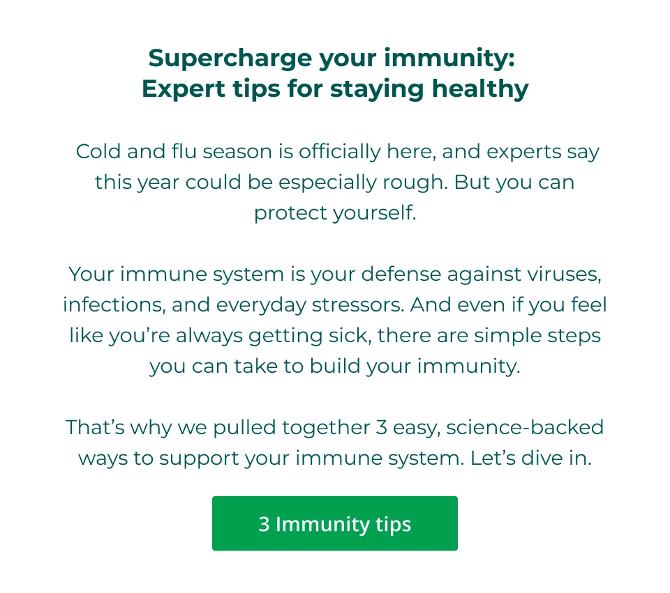 Supercharge your immunity:  Expert tips for staying healthy   Cold and flu season is officially here, and experts say this year could be especially rough. But you can protect yourself.  Your immune system is your defense against viruses, infections, and everyday stressors. And even if you feel like you’re always getting sick, there are simple steps you can take to build your immunity.  That’s why we pulled together 3 easy, science-backed ways to support your immune system. Let’s dive in. Click here for our 3 immunity tips.