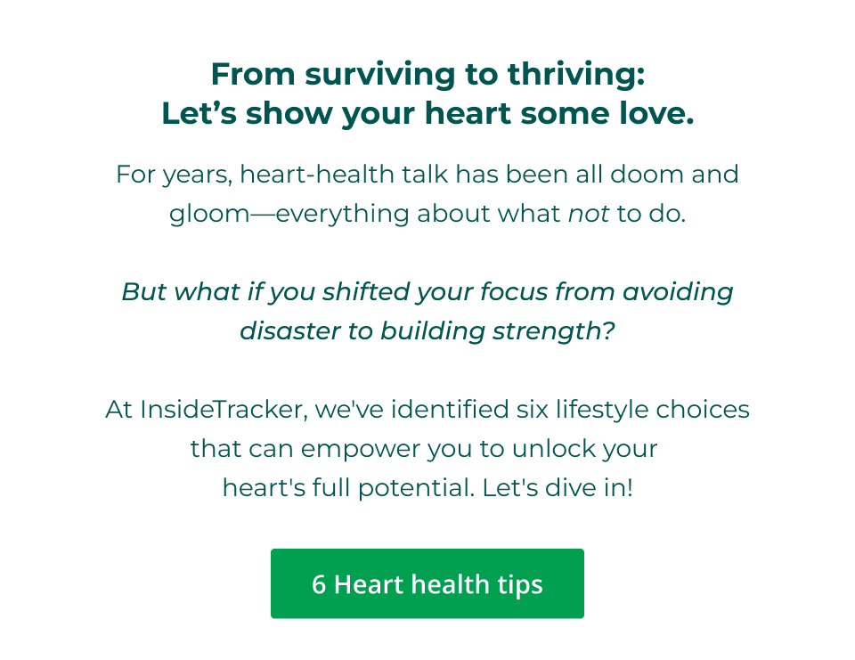 From surviving to thriving: Let’s show your heart some love. For years, heart-health talk has been all doom and gloom—everything about what not to do.  But what if you shifted your focus from avoiding disaster to building strength?  At InsideTracker, we've identified six lifestyle choices that can empower you to unlock your  heart's full potential. Let's dive in! Click here for our top 6 heart health tips