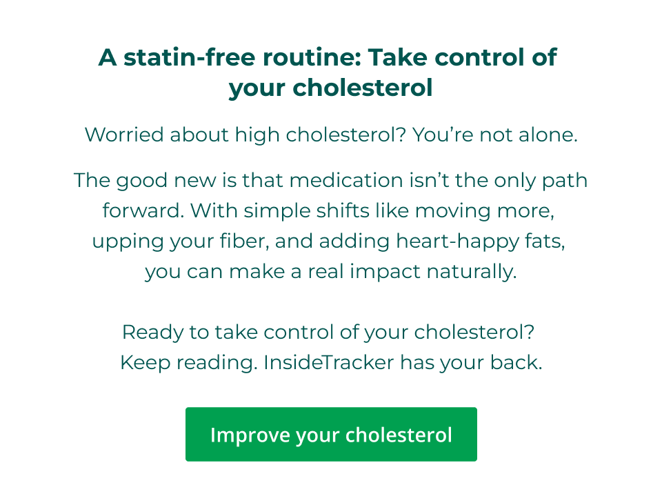 A statin-free routine: Take control of  your cholesterol Worried about high cholesterol? You’re not alone. The good new is that medication isn’t the only path forward. With simple shifts like moving more,  upping your fiber, and adding heart-happy fats,  you can make a real impact naturally.  Ready to take control of your cholesterol?  Keep reading. InsideTracker has your back. Click here to learn more on improving your cholesterol statin-free.