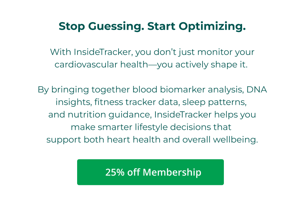 Stop Guessing. Start Optimizing.  With InsideTracker, you don’t just monitor your cardiovascular health—you actively shape it.   By bringing together blood biomarker analysis, DNA insights, fitness tracker data, sleep patterns,  and nutrition guidance, InsideTracker helps you make smarter lifestyle decisions that  support both heart health and overall wellbeing. Click here to shop 25% off Membership.
