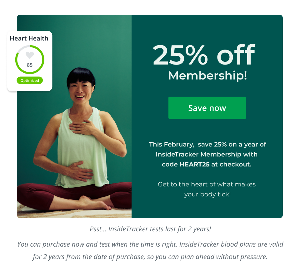 25% off  Membership! This February,  save 25% on a year of InsideTracker Membership with  code HEART25 at checkout.   Get to the heart of what makes  your body tick! Click here to shop now.