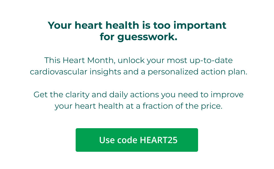 Your heart health is too important  for guesswork.  This Heart Month, unlock your most up-to-date cardiovascular insights and a personalized action plan.  Get the clarity and daily actions you need to improve your heart health at a fraction of the price. Click here to shop with code HEART25.