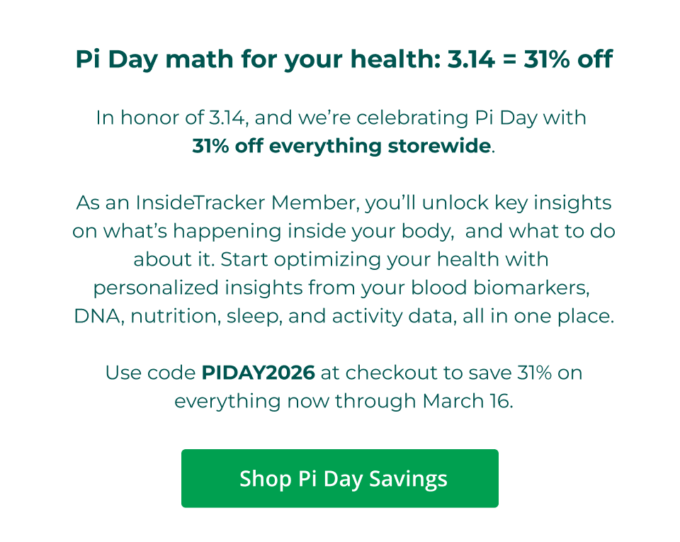Pi Day math for your health: 3.14 = 31% off  In honor of 3.14, and we’re celebrating Pi Day with  31% off everything storewide.  As an InsideTracker Member, you’ll unlock key insights on what’s happening inside your body,  and what to do about it. Start optimizing your health with  personalized insights from your blood biomarkers,  DNA, nutrition, sleep, and activity data, all in one place.  Use code PIDAY2026 at checkout to save 31% on everything now through March 16. Click here to shop Pi Day Savings