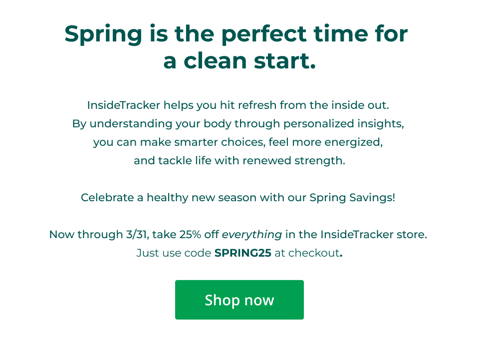 Spring is the perfect time for  a clean start.  InsideTracker helps you hit refresh from the inside out.  By understanding your body through personalized insights,  you can make smarter choices, feel more energized,  and tackle life with renewed strength.  Celebrate a healthy new season with our Spring Savings!   Now through 3/31, take 25% off everything in the InsideTracker store.  Just use code SPRING25 at checkout. Click here to shop now.