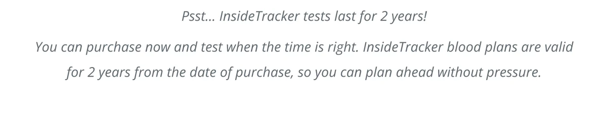 Psst... InsideTracker tests last for 2 years! You can purchase now and test when the time is right. InsideTracker blood plans are valid for 2 years from the date of purchase, so you can plan ahead without pressure.
