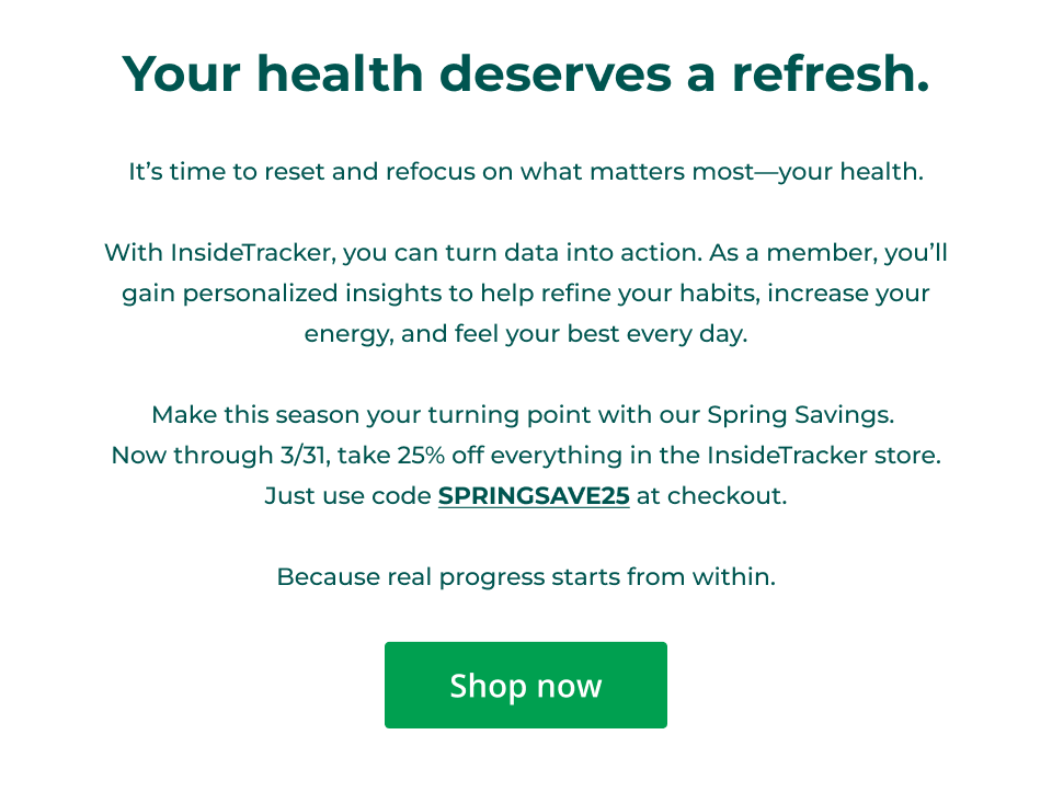Your health deserves a refresh.  It’s time to reset and refocus on what matters most—your health.  With InsideTracker, you can turn data into action. As a member, you’ll gain personalized insights to help refine your habits, increase your energy, and feel your best every day.  Make this season your turning point with our Spring Savings.  Now through 3/31, take 25% off everything in the InsideTracker store. Just use code SPRINGSAVE25 at checkout.  Because real progress starts from within. Click here to shop now.