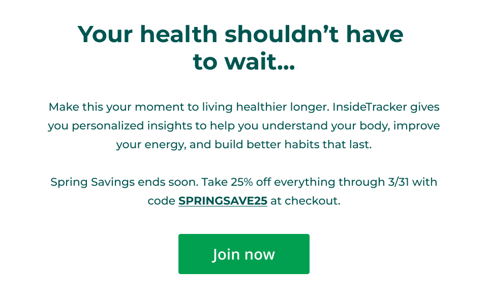 Your health shouldn’t have  to wait...  Make this your moment to living healthier longer. InsideTracker gives you personalized insights to help you understand your body, improve your energy, and build better habits that last.  Spring Savings ends soon. Take 25% off everything through 3/31 with code SPRINGSAVE25 at checkout. Click here to save now
