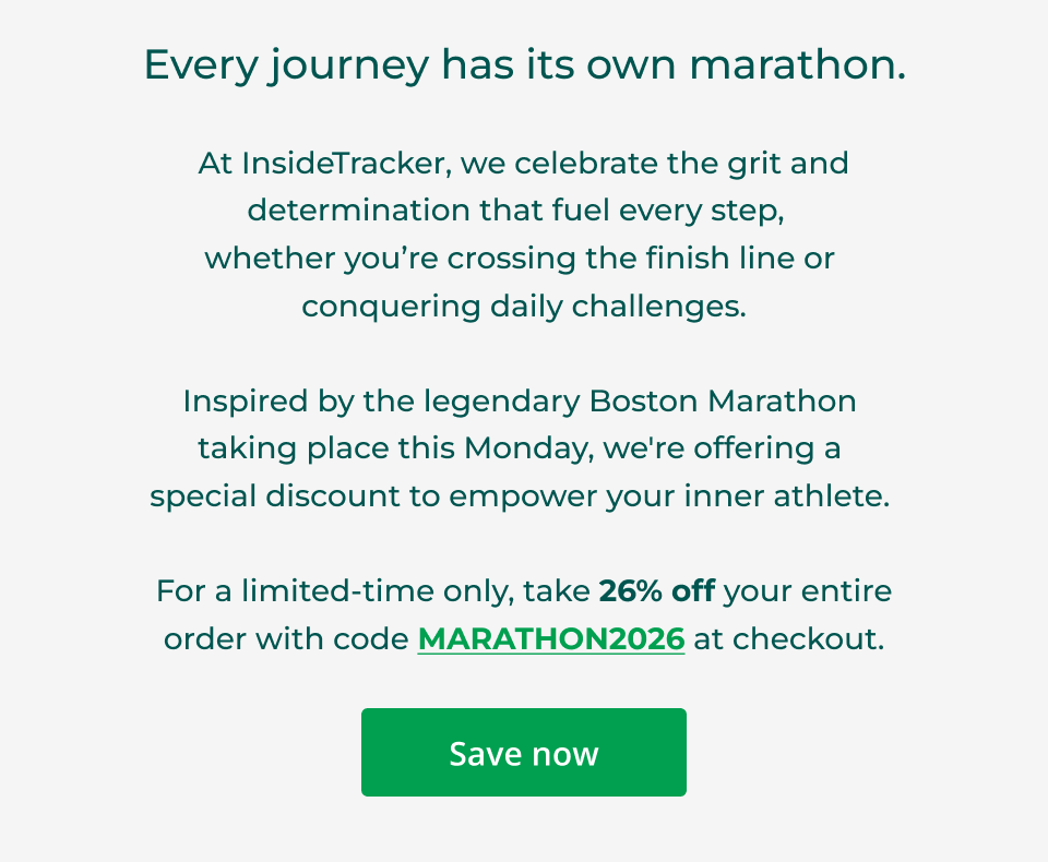 Every journey has its own marathon. At InsideTracker, we celebrate the grit and determination that fuel every step,   whether you’re crossing the finish line or  conquering daily challenges.  Inspired by the legendary Boston Marathon  taking place this Monday, we're offering a  special discount to empower your inner athlete.&nbsp;  For a limited-time only, take 26% off your entire order with code MARATHON2026 at checkout. Click here to save now.