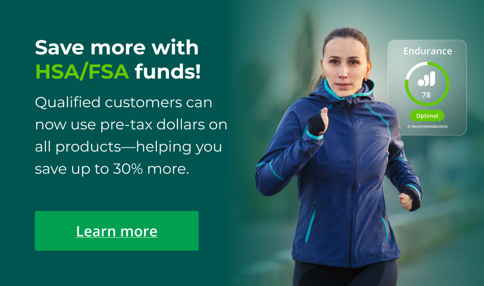 Save more with HSA/FSA funds! Qualified customers can now use pre-tax dollars on all products—helping you save up to 30% more. Click here to learn more.