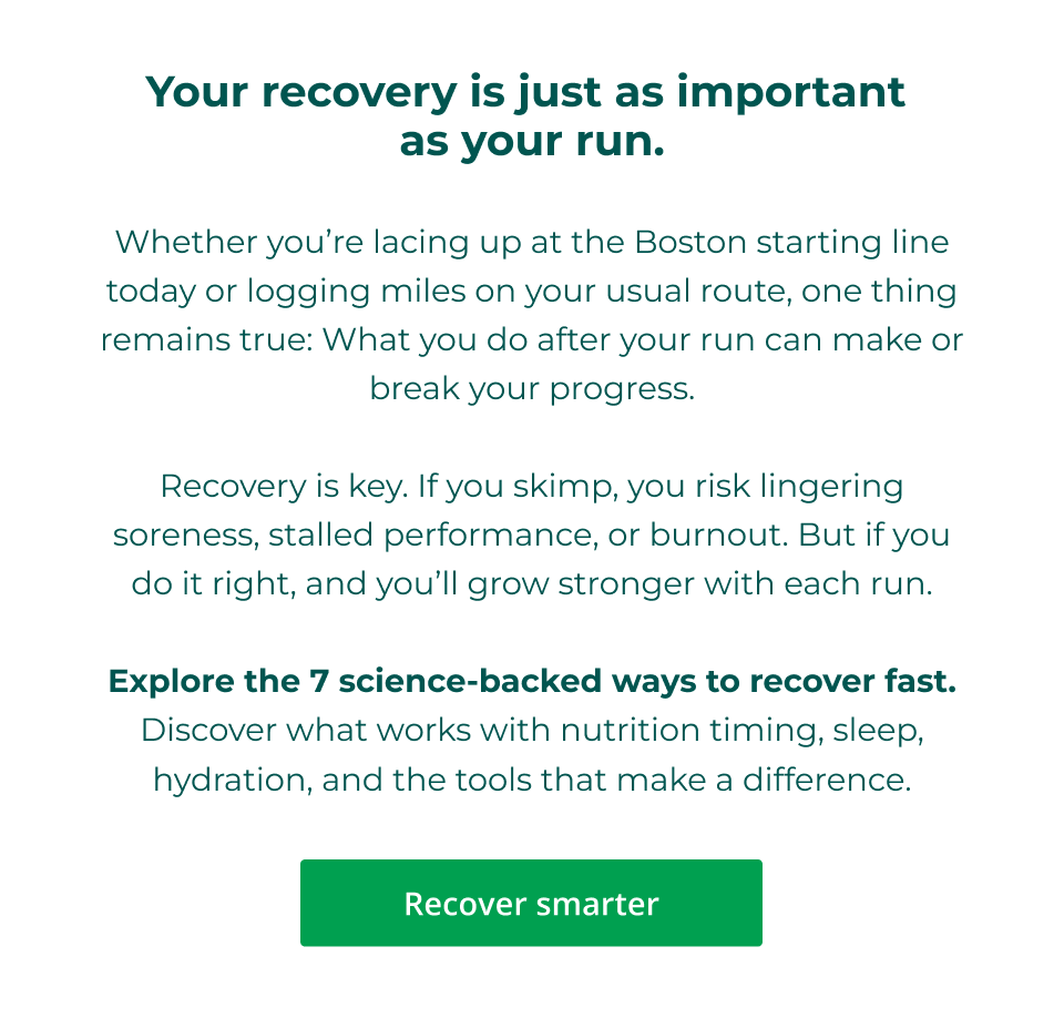 Your recovery is just as important  as your run.  Whether you’re lacing up at the Boston starting line today or logging miles on your usual route, one thing remains true: What you do after your run can make or break your progress.  Recovery is key. If you skimp, you risk lingering soreness, stalled performance, or burnout. But if you do it right, and you’ll grow stronger with each run.  Explore the 7 science-backed ways to recover fast. Discover what works with nutrition timing, sleep, hydration, and the tools that make a difference. Click here to recover smarter