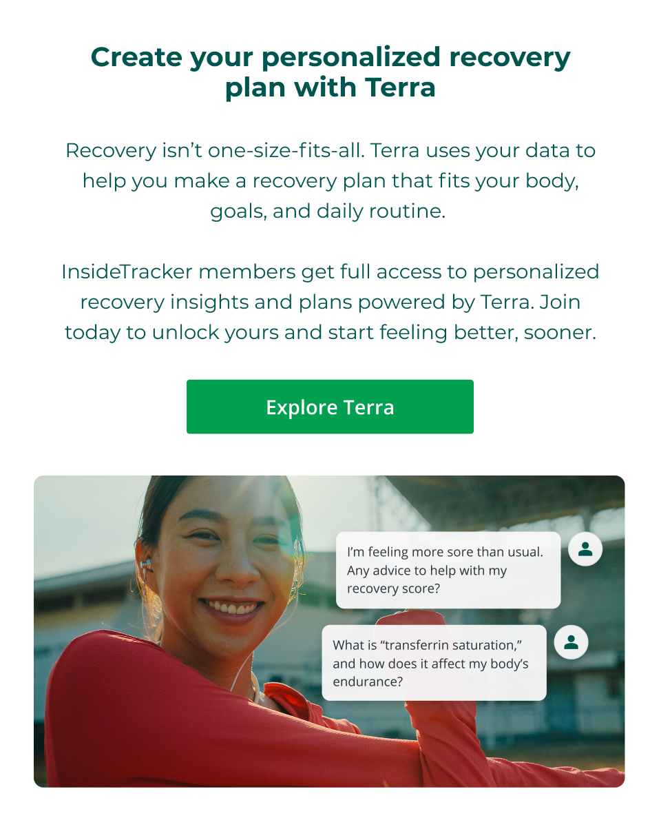 Create your personalized recovery plan with Terra  Recovery isn’t one-size-fits-all. Terra uses your data to help you make a recovery plan that fits your body, goals, and daily routine.   InsideTracker members get full access to personalized recovery insights and plans powered by Terra. Join today to unlock yours and start feeling better, sooner. Click here to explore Terra.