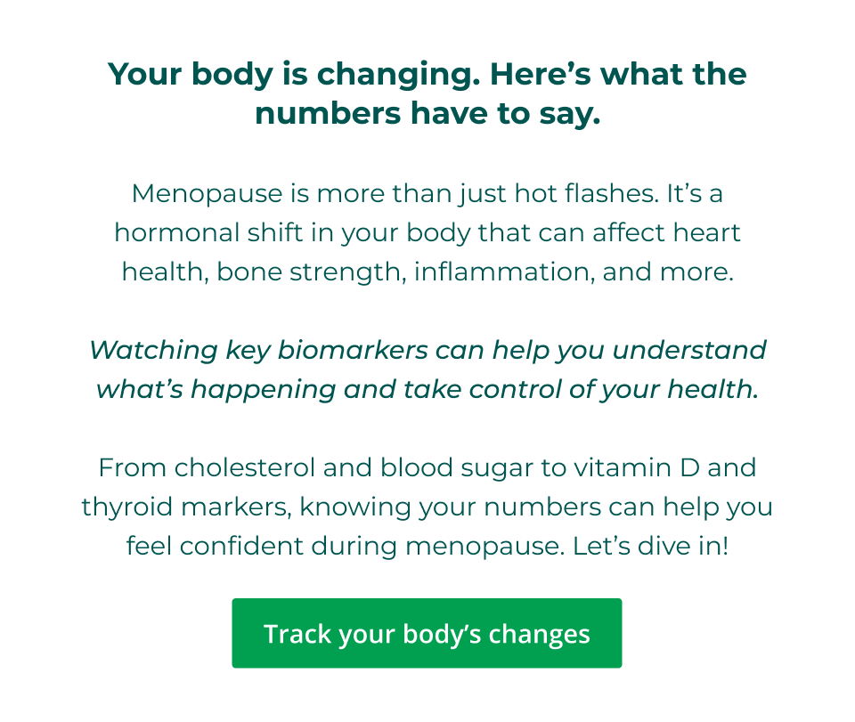 Your body is changing. Here’s what the numbers have to say.  Menopause is more than just hot flashes. It’s a hormonal shift in your body that can affect heart health, bone strength, inflammation, and more.  Watching key biomarkers can help you understand what’s happening and take control of your health.  From cholesterol and blood sugar to vitamin D and thyroid markers, knowing your numbers can help you feel confident during menopause. Let’s dive in! Click here to track your body's changes