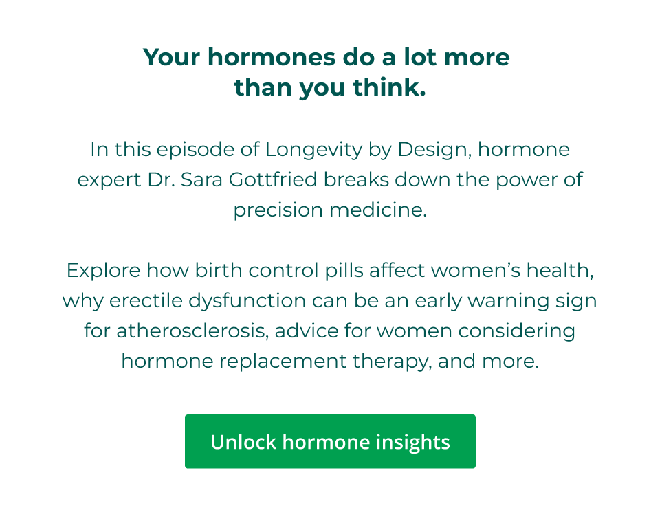 Your hormones do a lot more  than you think.  n this episode of Longevity by Design, hormone expert Dr. Sara Gottfried breaks down the power of precision medicine.  Explore how birth control pills affect women’s health, why erectile dysfunction can be an early warning sign for atherosclerosis, advice for women considering hormone replacement therapy, and more. Click here to unlock hormone insights
