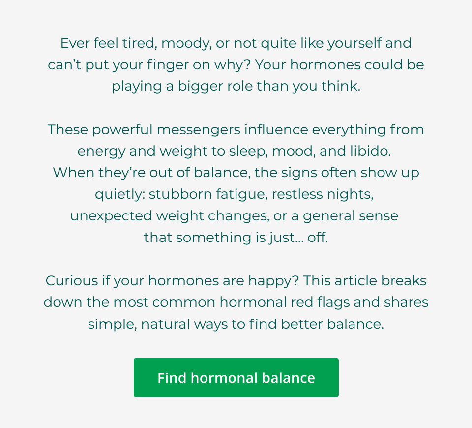 Ever feel tired, moody, or not quite like yourself and can’t put your finger on why? Your hormones could be playing a bigger role than you think.  These powerful messengers influence everything from energy and weight to sleep, mood, and libido.  When they’re out of balance, the signs often show up quietly: stubborn fatigue, restless nights,  unexpected weight changes, or a general sense  that something is just… off.  Curious if your hormones are happy? This article breaks down the most common hormonal red flags and shares simple, natural ways to find better balance. Click here to find hormonal balance.