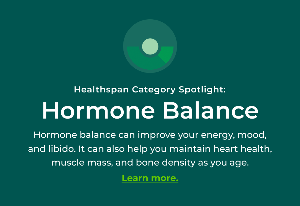 Healthspan Category Spotlight: Hormone Balance - Hormone balance can improve your energy, mood, and libido. It can also help you maintain heart health, muscle mass, and bone density as you age. Click here to learn more. 