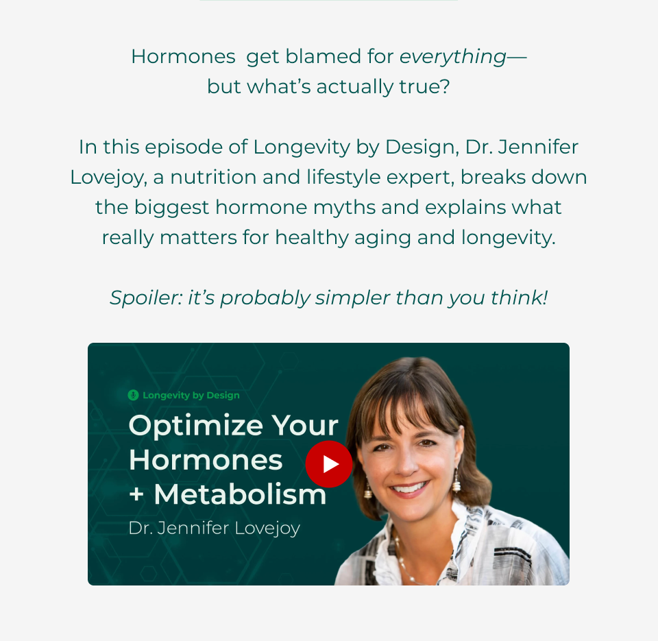 Hormones  get blamed for everything— but what’s actually true?  In this episode of Longevity by Design, Dr. Jennifer Lovejoy, a nutrition and lifestyle expert, breaks down the biggest hormone myths and explains what really matters for healthy aging and longevity.  Spoiler: it’s probably simpler than you think! Click here to watch now