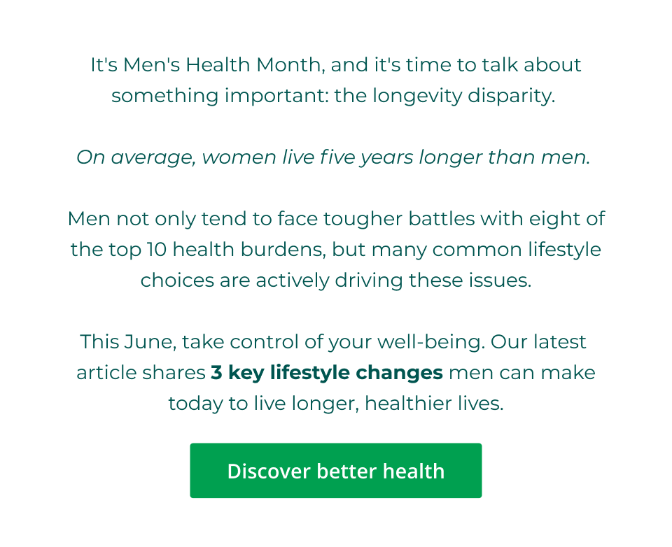 It's Men's Health Month, and it's time to talk about something important: the longevity disparity.   On average, women live five years longer than men.   Men not only tend to face tougher battles with eight of the top 10 health burdens, but many common lifestyle choices are actively driving these issues.  This June, take control of your well-being. Our latest  article shares 3 key lifestyle changes men can make today to live longer, healthier lives. Click here to discover better health