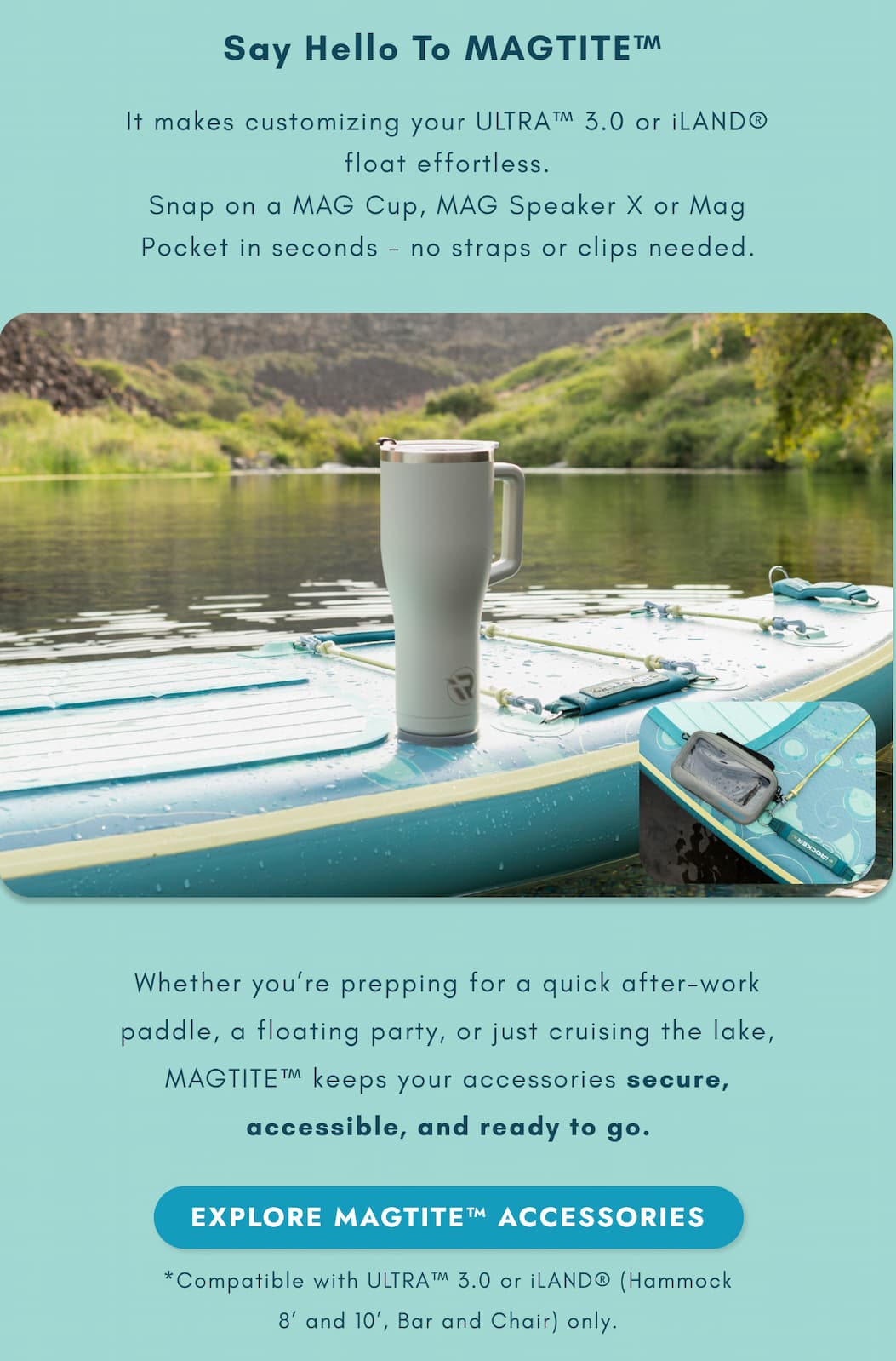 Say Hello To MAGTITE™ It makes customizing your ULTRA™ 3.0 or iLAND® float effortless. Snap on a MAG Cup, MAG Speaker X or Mag Pocket in seconds - no straps or clips needed.