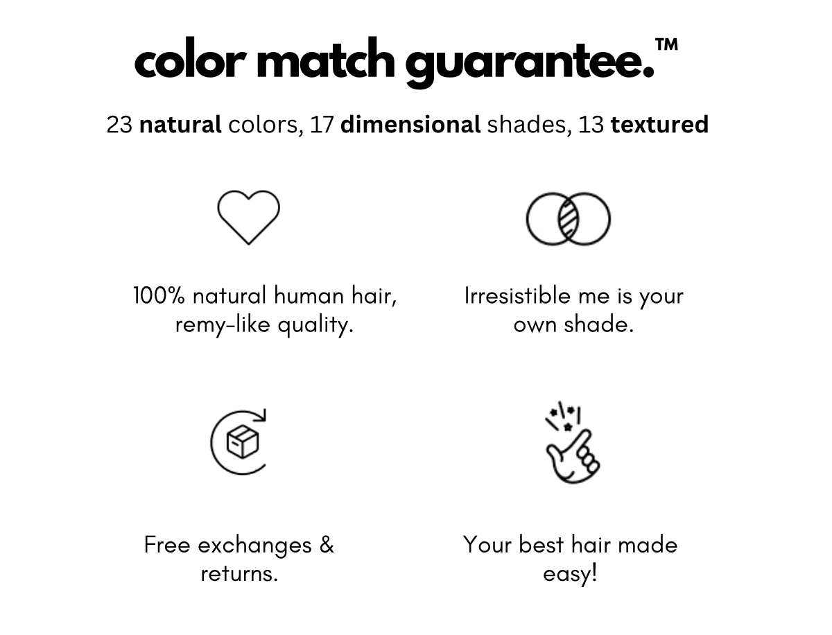 color match guarantee.™ 23 natural colors, 17 dimensional shades, 13 textured 100% natural human hair, remy-like quality. Irresistible me is your own shade. Free exchanges & returns. Your best hair made easy!