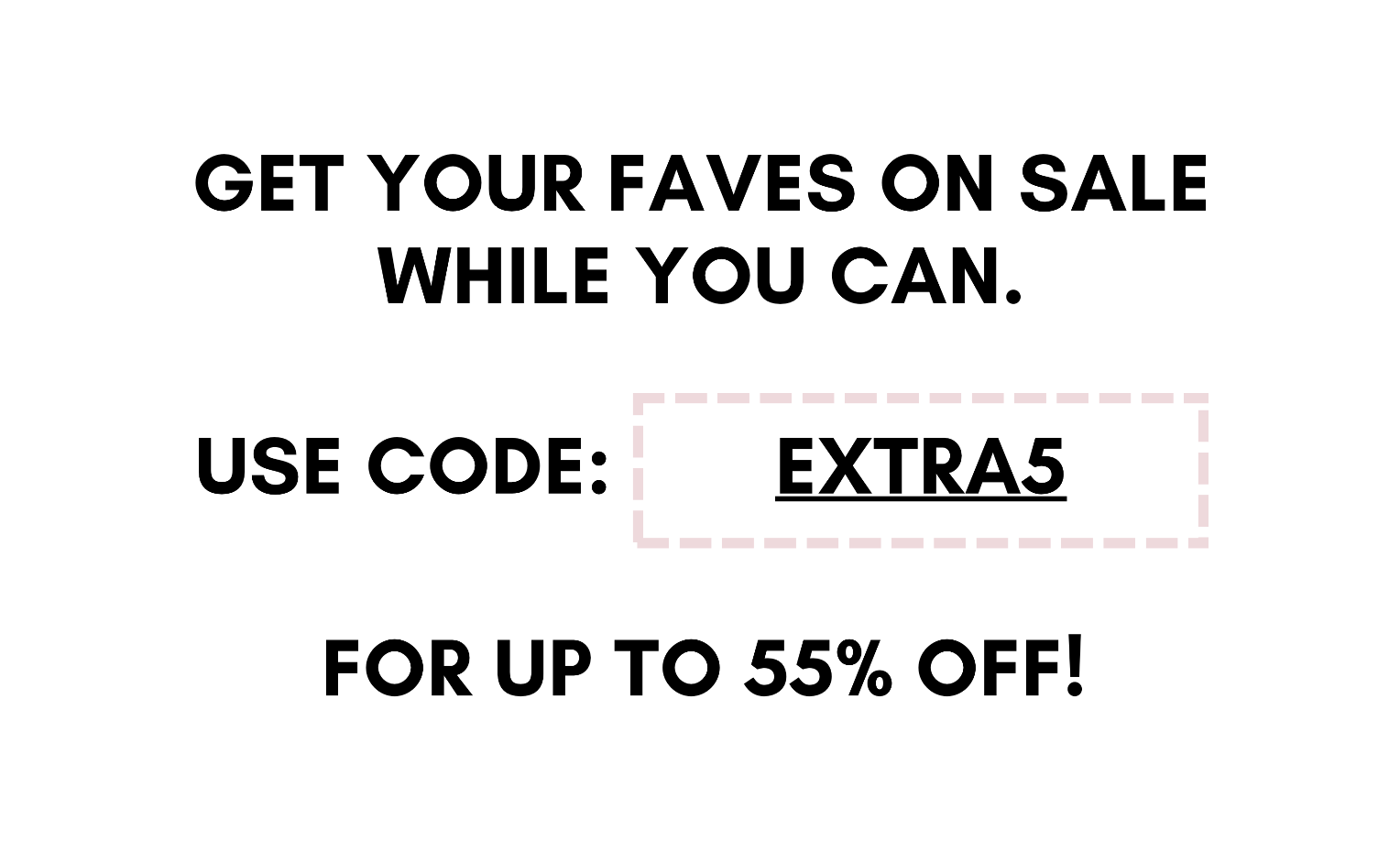 get your faves on sale while you can. use code: EXTRA5 for up to 55% off!